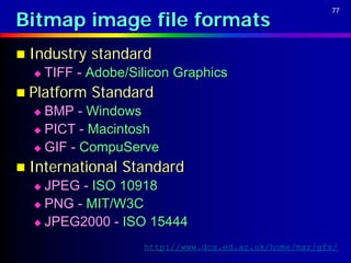 Bitmap image file formats
                                                        77




 Industry   standard
     TIFF - Adobe/Silicon Graphics
 Platform   Standard
   BMP - Windows
   PICT - Macintosh

   GIF - CompuServe

 International   Standard
   JPEG - ISO 10918
   PNG - MIT/W3C

   JPEG2000 - ISO 15444

                     http://www.dcs.ed.ac.uk/home/mxr/gfx/
 