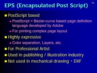 EPS (Encapsulated Post Script)
                                                  79




 PostScript   based
   PostScript = Bézier-curve based page definition
    language developed by Adobe
   For printing complex page layout

 Highly   expressive
     Color separation, Layers, etc.
 For Professional Artist
 Used in publishing / illustration industry
 Not used in mechanical drawing ・ DXF
 