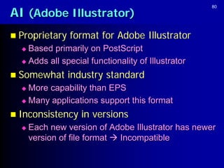 AI (Adobe Illustrator)
                                                    80




 Proprietary   format for Adobe Illustrator
   Based primarily on PostScript
   Adds all special functionality of Illustrator

 Somewhat      industry standard
   More capability than EPS
   Many applications support this format

 Inconsistency    in versions
     Each new version of Adobe Illustrator has newer
      version of file format  Incompatible
 