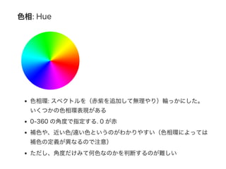 色相: Hue
色相環: スペクトルを（赤紫を追加して無理やり）輪っかにした。
いくつかの色相環表現がある
0‑360 の角度で指定する. 0 が赤
補色や、近い色/遠い色というのがわかりやすい（色相環によっては
補色の定義が異なるので注意）
ただし、角度だけみて何色なのかを判断するのが難しい
 