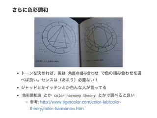 さらに色彩調和
トーンを決めれば、後は 角度の組み合わせ で色の組み合わせを選
べば良い。センスは（あまり）必要ない！
ジャッドとかイッテンとか色んな人が言ってる
 色彩調和論 とか color harmony theory とかで調べると良い
参考: http://www.tigercolor.com/color‑lab/color‑
theory/color‑harmonies.htm
 