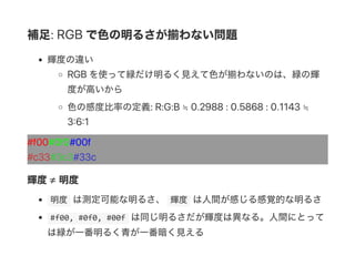 補足: RGB で色の明るさが揃わない問題
輝度の違い
RGB を使って緑だけ明るく見えて色が揃わないのは、緑の輝
度が高いから
色の感度比率の定義: R:G:B ≒ 0.2988 : 0.5868 : 0.1143 ≒
3 6 1
#f00#0f0#00f
#c33#3c3#33c
輝度≠ 明度
 明度 は測定可能な明るさ、  輝度 は人間が感じる感覚的な明るさ
 #f00, #0f0, #00f は同じ明るさだが輝度は異なる。人間にとって
は緑が一番明るく青が一番暗く見える
 