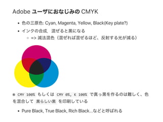 Adobe ユーザにおなじみのCMYK
色の三原色: Cyan, Magenta, Yellow, Black(Key plate?)
インクの合成．混ぜると黒になる
=> 減法混色（混ぜれば混ぜるほど、反射する光が減る）
※  CMY 100% もしくは CMY 0%, K 100% で真っ黒を作るのは難しく、色
を混合して 黒らしい黒 を印刷している
Pure Black, True Black, Rich Black...などと呼ばれる
 
