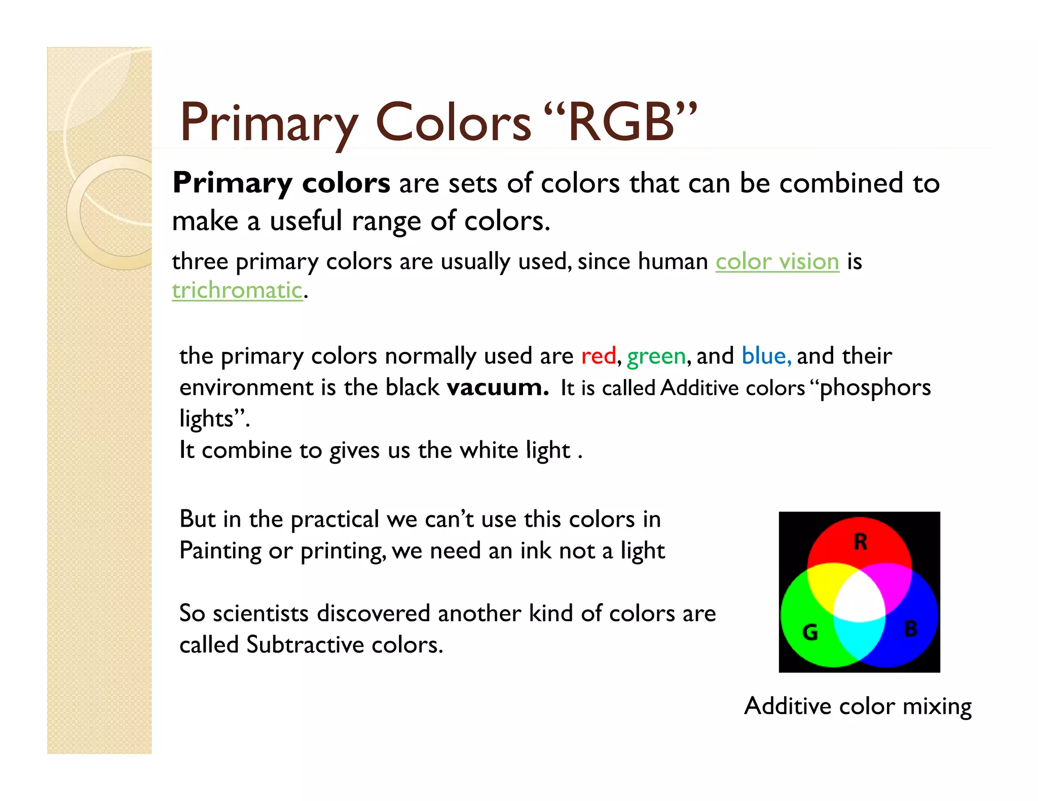 Primary Colors “RGB”
y
Primary colors are sets of colors that can be combined to
make a useful range of colors.
three primary colors are usually used, since human color vision is
trichromatic.
the i
th primary colors normally used are red, green, and bl and their
l
ll
d
d
d blue, d th i
environment is the black vacuum. It is called Additive colors “phosphors
lights”.
It combine to gives us the white light .
But in the practical we can’t use this colors in
Painting or printing, we need an ink not a light
printing
So scientists discovered another kind of colors are
ca e Subt act ve colors.
called Subtractive co o s.
Additive color mixing

 