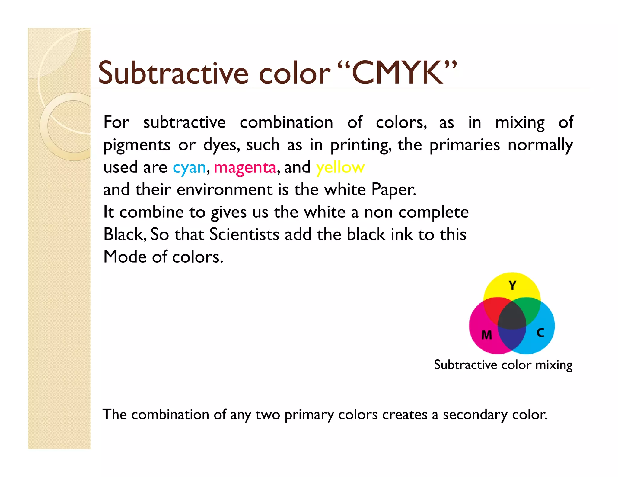 Subtractive color “CMYK”
For subtractive combination of colors, as in mixing of
pigments or dyes, such as in printing, the primaries normally
used are cyan, magenta, and yellow
and their environment is the white Paper.
It combine t gives us th white a non complete
bi to i
the hit
l t
Black, So that Scientists add the black ink to this
Mode of colors.

Subtractive color mixing

The combination of any two primary colors creates a secondary color.

 