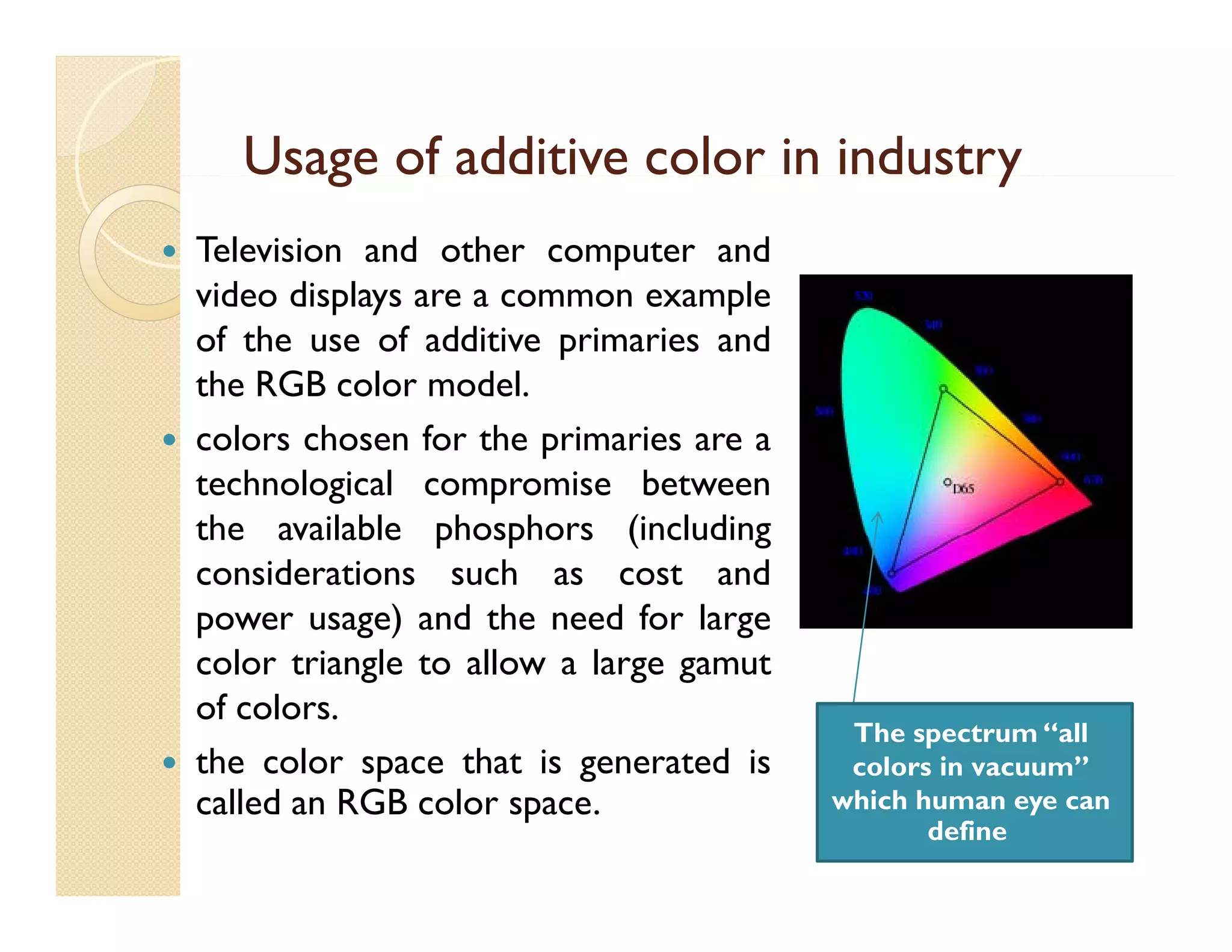 Usage of additive color in industry
g
y






Television and other computer and
video displays are a common example
of the use of additive primaries and
the RGB color model.
colors chosen for the primaries are a
technological compromise between
the available phosphors (including
considerations such as cost and
power usage) and the need for large
color t i l t allow a l
l triangle to ll
large gamut
t
of colors.
the color space that is generated is
p
g
called an RGB color space.

The spectrum “all
co o s vacuum”
colors in vacuu
which human eye can
define

 