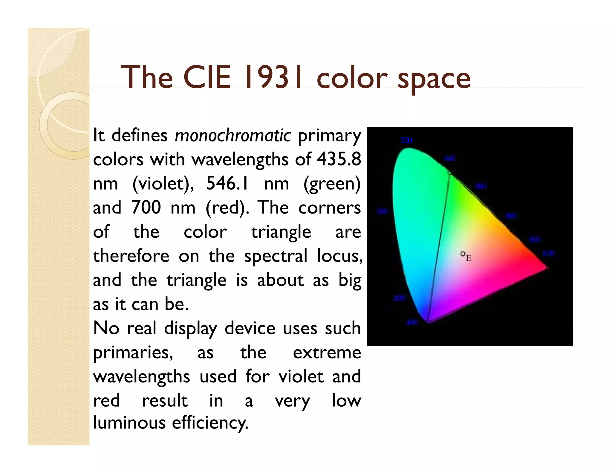 The CIE 1931 color space
It defines monochromatic primary
colors with wavelengths of 435.8
nm (violet), 546.1 nm (green)
and 700 nm (red) The corners
(red).
of the color triangle are
therefore on the spectral locus,
p
and the triangle is about as big
as it can be.
No real display device uses such
primaries, as the extreme
wavelengths used for violet and
g
red result in a very low
luminous efficiency.

 