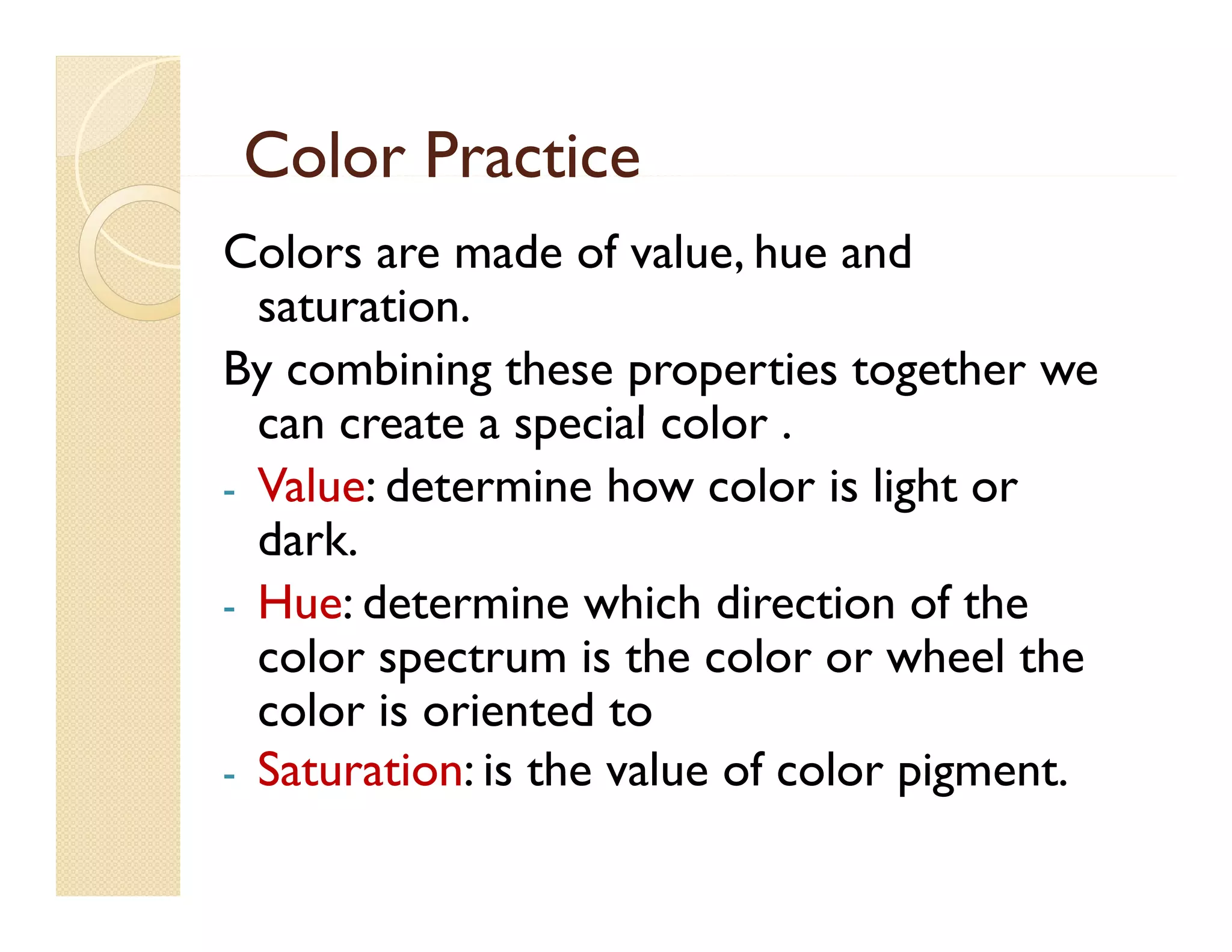 Color Practice
Colors are made of value, hue and
saturation.
t ti
By combining these properties together we
can create a special color .
s ecial c l r
- Value: determine how color is light or
dark.
dark
- Hue: determine which direction of the
color spectrum is the color or wheel the
color is oriented to
- Saturation: is the value of color pigment.
pigment

 