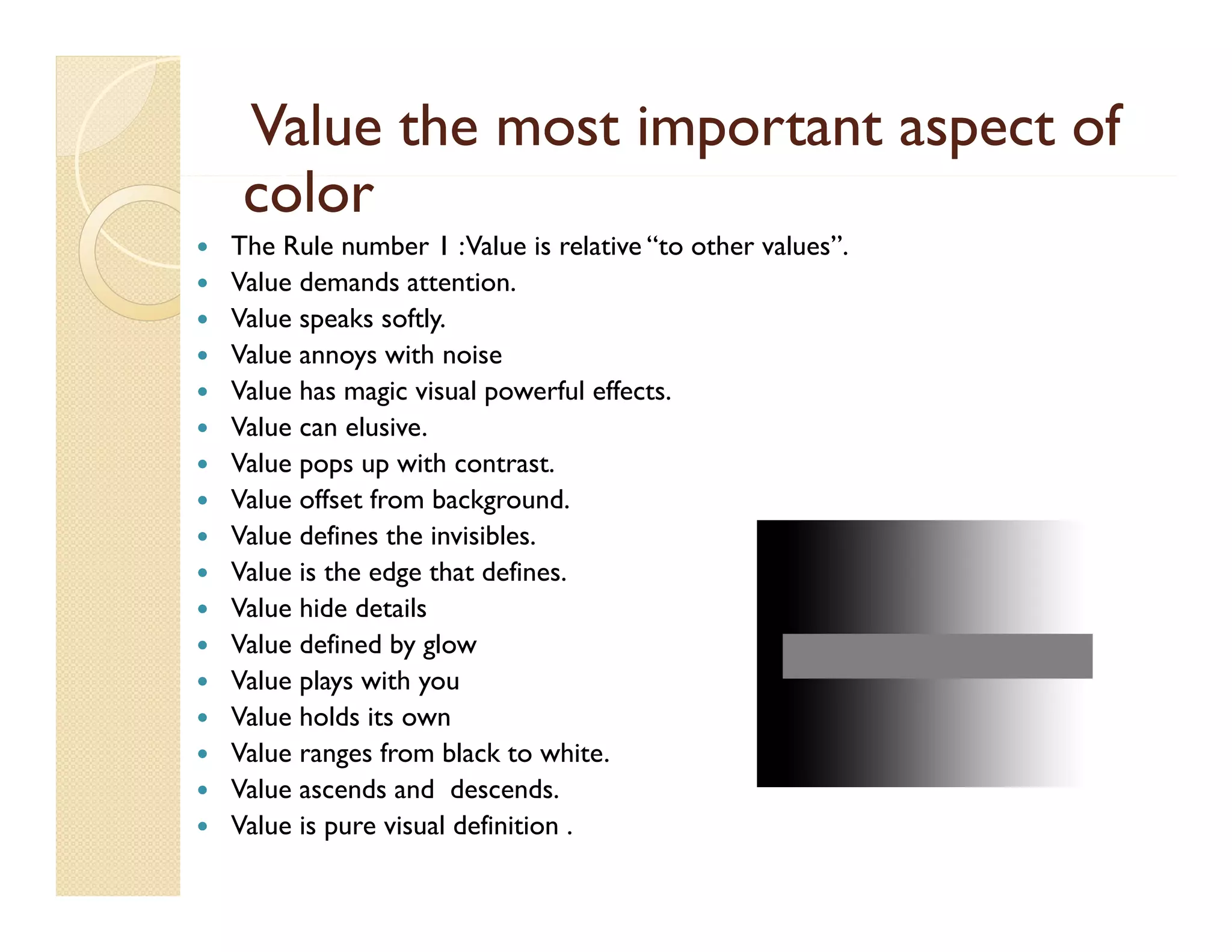 Value the most important aspect of
color
l


















The Rule number 1 : Value is relative “to other values”.
Value demands attention.
Value speaks softly.
Value annoys with noise
Value has magic visual powerful effects.
Value can elusive.
Value pops up with contrast.
Value offset from background.
Value defines the invisibles
invisibles.
Value is the edge that defines.
Value hide details
Value defined by g
y glow
Value plays with you
Value holds its own
Value ranges from black to white.
Value ascends and descends.
Value is pure visual definition .

 