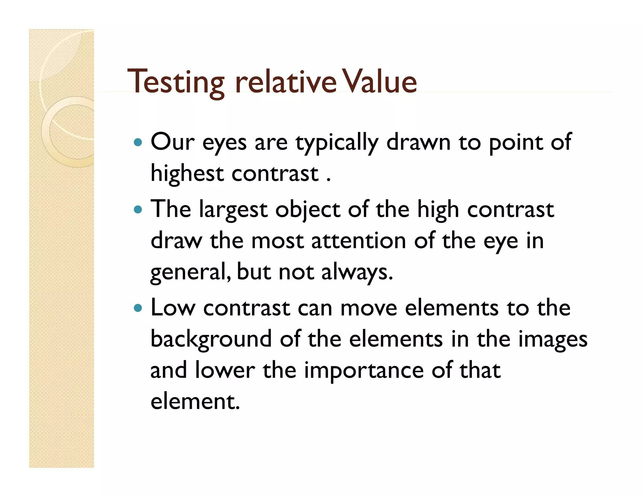 Testing relative Value
Our eyes are typically drawn to point of
y
yp
y
p
highest contrast .
 The largest object o t e high co t ast
e a gest
of the g contrast
draw the most attention of the eye in
g
general, but not always.
,
y
 Low contrast can move elements to the
background of the elements in the images
and lower the importance of that
element.
element


 