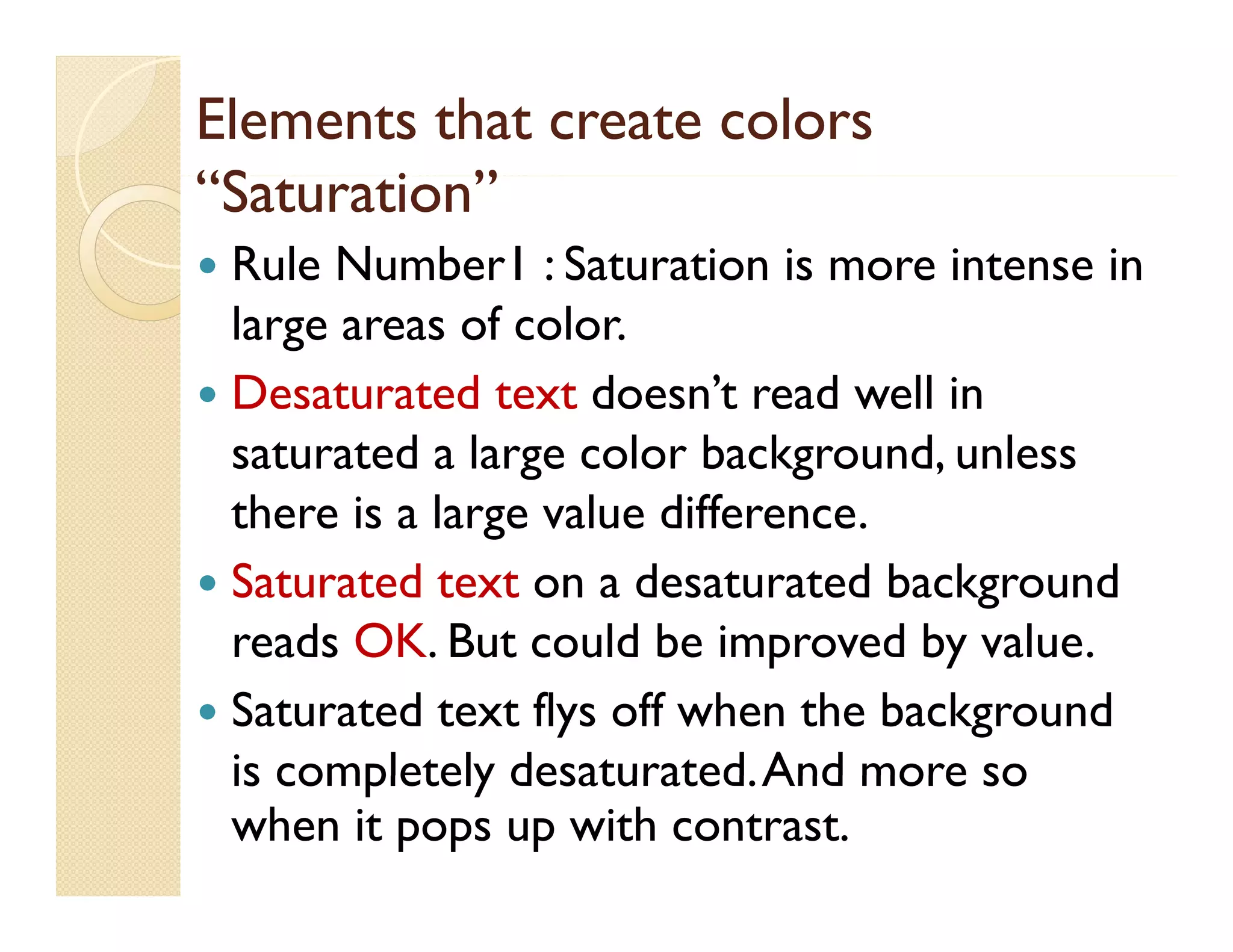 Elements that create colors
“Saturation”
“S
i ”
Rule Number1 : Saturation is more intense in
large areas of color.
 Desaturated text doesn’t read well in
saturated a large color background, unless
g
there is a large value difference.
 Saturated text on a desaturated background
reads OK. But could be improved by value.
 Saturated text flys off when the background
is completely desaturated. And more so
desaturated
when it pops up with contrast.


 