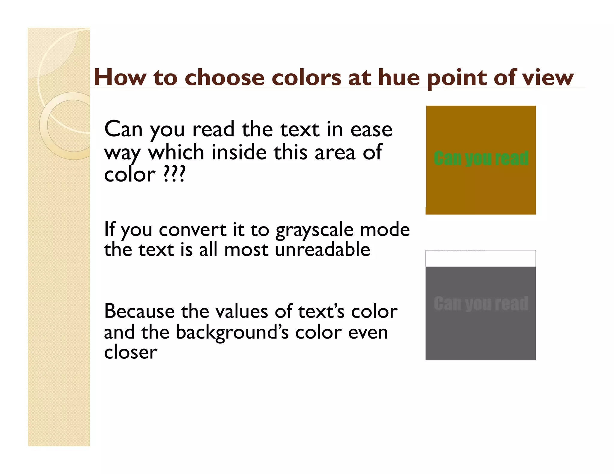 How to choose colors at hue point of view
p
Can you read the text in ease
way which i id thi area of
hi h inside this
f
color ???
If you convert it to grayscale mode
the text is all most unreadable
Because the values of text’s color
and the background’s color even
d h b k
d’
l
closer

The image cannot be display ed. Your computer may not hav e enough memory to open the image, or the image may hav e been corrupted. Restart y our computer, and then open the file again. If the red x still appears, y ou may hav e to delete the image and then insert it again.

 