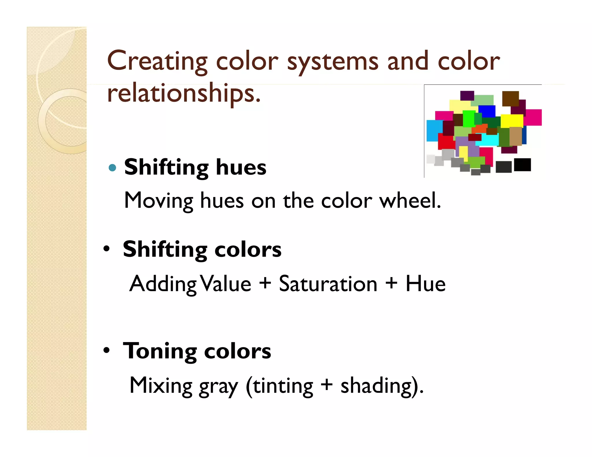 Creating color systems and color
relationships.
l i hi


Shifting hues
Moving hues on the color wheel.
wheel

g
• Shifting colors
Adding Value + Saturation + Hue
• Toning colors
Mixing gray (tinting + shading).

 