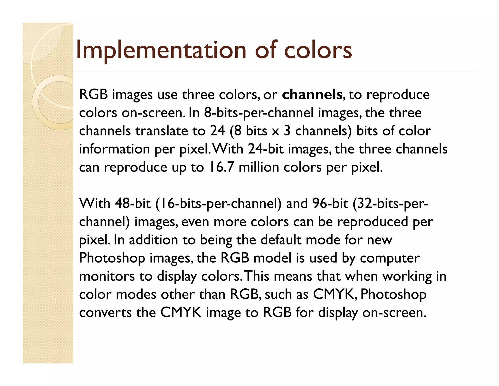 Implementation of colors
RGB images use three colors, or channels, to reproduce
colors on-screen. In 8-bits-per-channel images, the three
p
g
channels translate to 24 (8 bits x 3 channels) bits of color
information per pixel. With 24-bit images, the three channels
can reproduce up to 16 7 million colors per pixel.
16.7
pixel
With 48-bit (16-bits-per-channel) and 96-bit (32-bits-perchannel) i
h
l) images, even more colors can b reproduced per
l
be
d d
pixel. In addition to being the default mode for new
Photoshop images, the RGB model is used by computer
p
g
y
p
monitors to display colors. This means that when working in
color modes other than RGB, such as CMYK, Photoshop
converts the CMYK image to RGB for display on screen.
on-screen

 