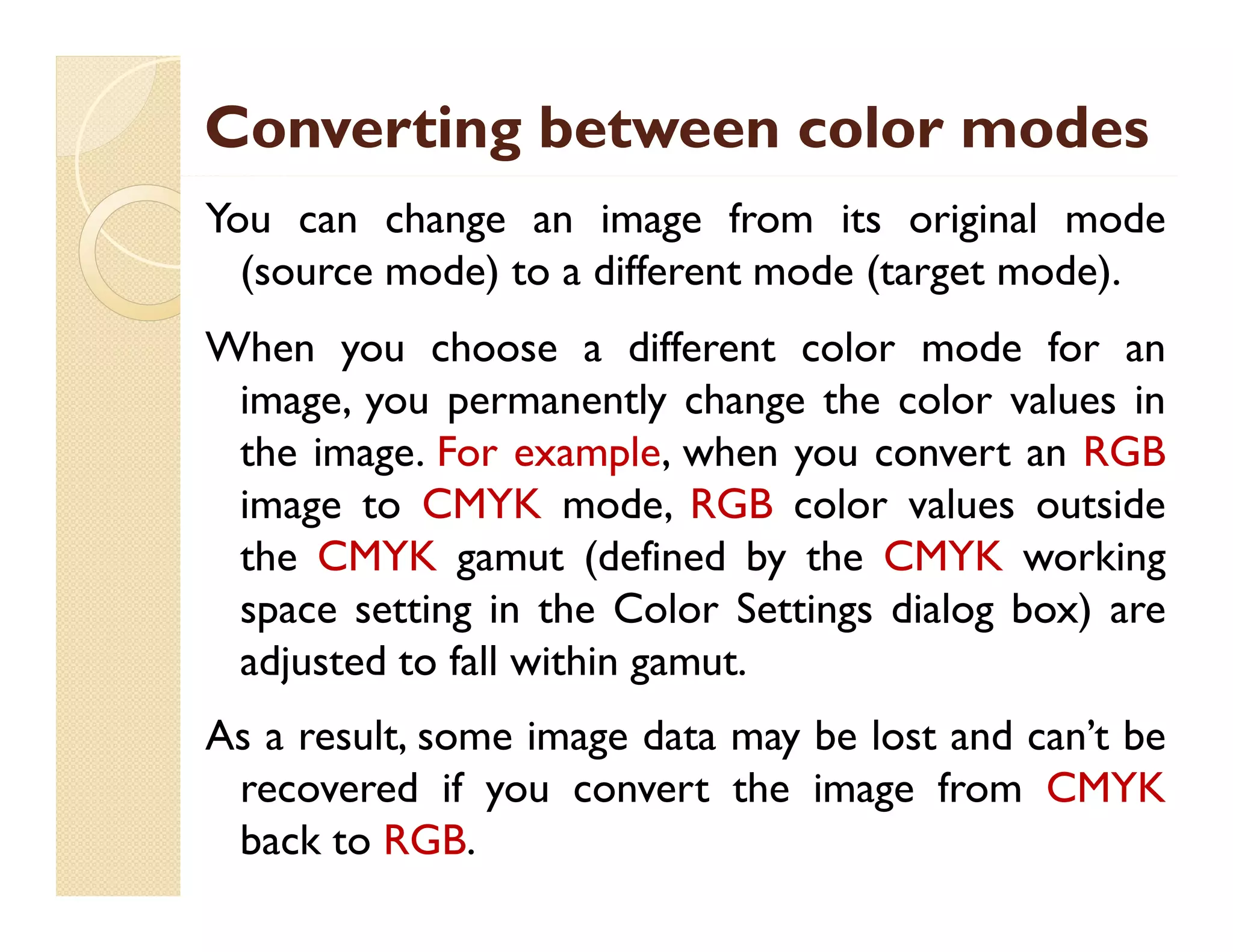 Converting between color modes
You can change an image from its original mode
(source mode) to a different mode (target mode).
When you choose a different color mode for an
image, you permanently change the color values in
g ,y p
y
g
the image. For example, when you convert an RGB
image to CMYK mode, RGB color values outside
the CMYK gamut (defined by the CMYK working
space setting in the Color Settings dialog box) are
adjusted to fall within gamut
gamut.
As a result, some image data may be lost and can’t be
recovered if you convert the i
d
h image f
from CMYK
back to RGB.

 