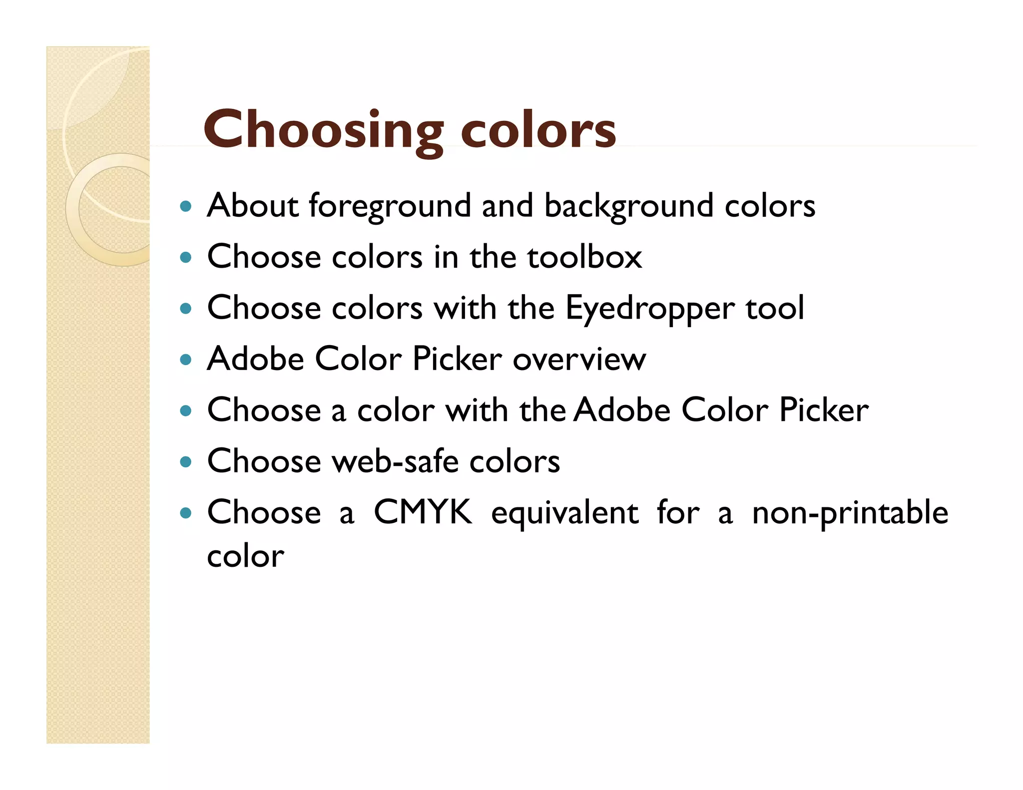 Choosing colors








About foreground and background colors
Choose colors i the toolbox
Ch
l
in h
lb
Choose colors with the Eyedropper tool
Adobe C
Color Picker overview
Choose a color with the Adobe Color Picker
Choose web-safe colors
Choose a CMYK equivalent for a non-printable
color
l

 