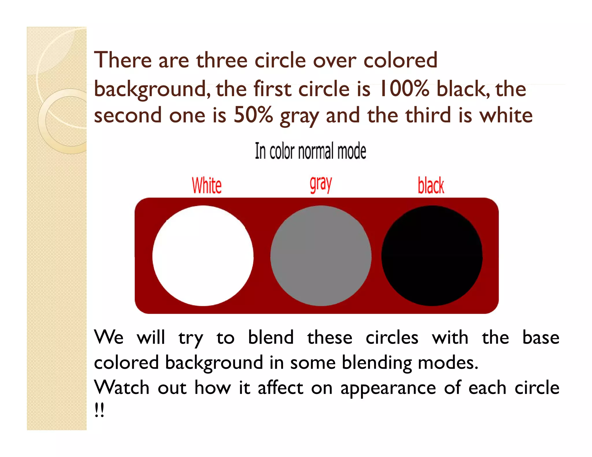 There are three circle over colored
background, the first circle i 100% black, th
b k
d th fi t i l is 100% bl k the
second one is 50% gray and the third is white
50%

We will try to blend these circles with the base
colored background in some blending modes.
g
g
Watch out how it affect on appearance of each circle
!!

 