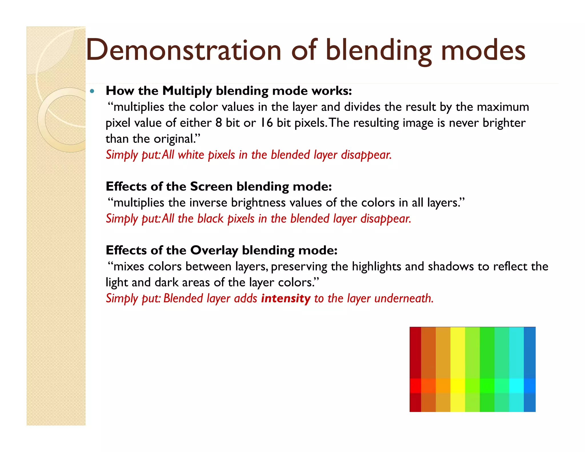 Demonstration of blending modes


How the Multiply blending mode works:
“multiplies the color values in the layer and divides the result by the maximum
pixel value of either 8 bit or 16 bit pixels. The resulting image is never brighter
than the original.”
original
Simply put: All white pixels in the blended layer disappear.
Effects of the Screen blending mode:
“multiplies the inverse brightness values of the colors in all layers.”
“
f
”
Simply put: All the black pixels in the blended layer disappear.
Effects of the Overlay blending mode:
“mixes colors between layers, preserving the highlights and shadows to reflect the
light and dark areas of the layer colors.”
Simply put: Blended layer adds intensity to the layer underneath.

 