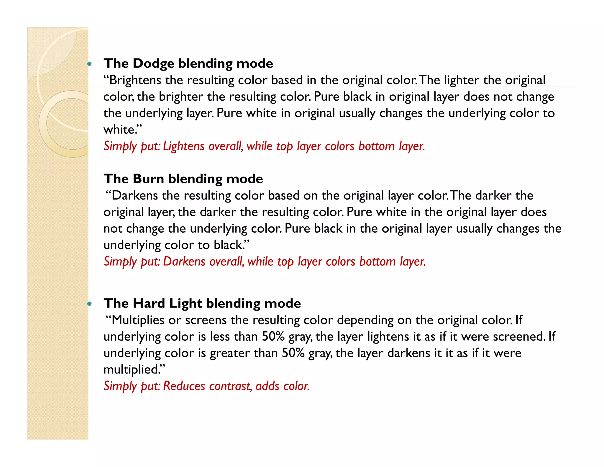 

The Dodge blending mode
“Brightens the resulting color based in the original color. The lighter the original
g
g
g
g
g
color, the brighter the resulting color. Pure black in original layer does not change
the underlying layer. Pure white in original usually changes the underlying color to
white.”
Simply put: Lightens overall while top layer colors bottom layer
overall,
layer.
The Burn blending mode
“Darkens the resulting color based on the original layer color. The darker the
original layer, the darker the resulting color. Pure white in the original layer does
not change the underlying color. Pure black in the original layer usually changes the
underlying color to black.”
Simply put: Darkens overall while top layer colors bottom layer
overall,
layer.



The Hard Light blending mode
Multiplies
color
“Multiplies or screens the resulting color depending on the original color. If
underlying color is less than 50% gray, the layer lightens it as if it were screened. If
underlying color is greater than 50% gray, the layer darkens it it as if it were
multiplied.”
Simply put: Reduces contrast, adds color.

 