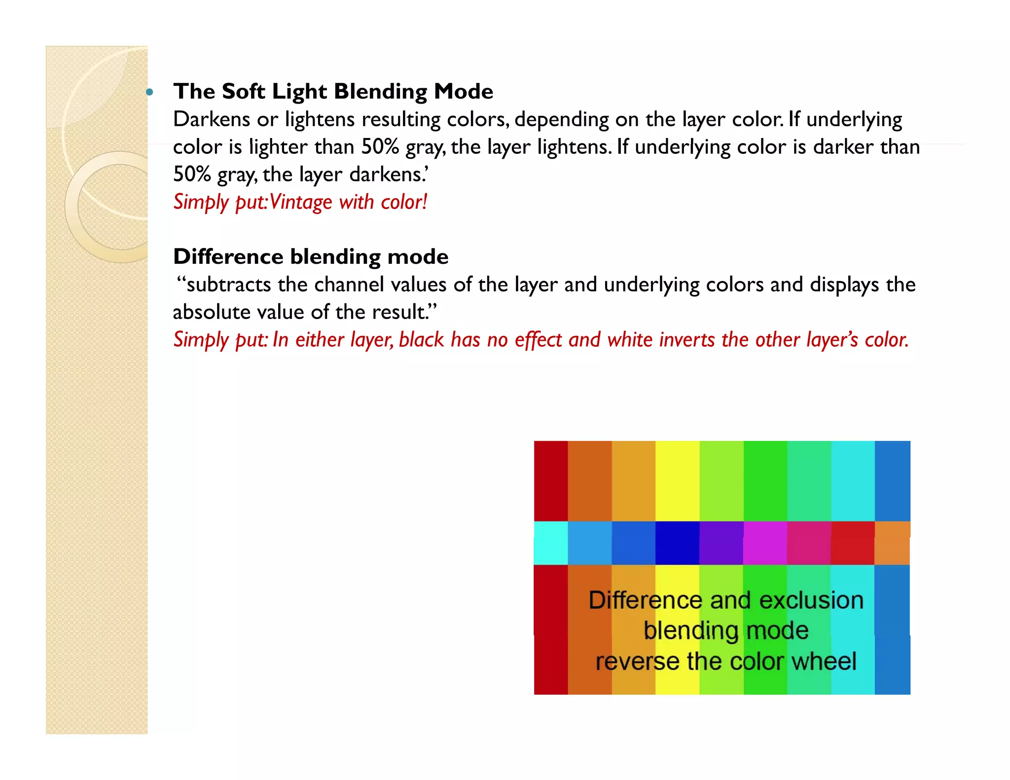 

The Soft Light Blending Mode
Darkens or lightens resulting colors, depending on the layer color. If underlying
color is lighter than 50% gray, the layer lightens. If underlying color is darker than
gray
lightens
50% gray, the layer darkens.’
Simply put: Vintage with color!
Difference blending mode
“subtracts the channel values of the layer and underlying colors and displays the
absolute value of the result.”
Simply put: In either layer, black has no effect and white inverts the other layer’s color.
layer
layer s color

 
