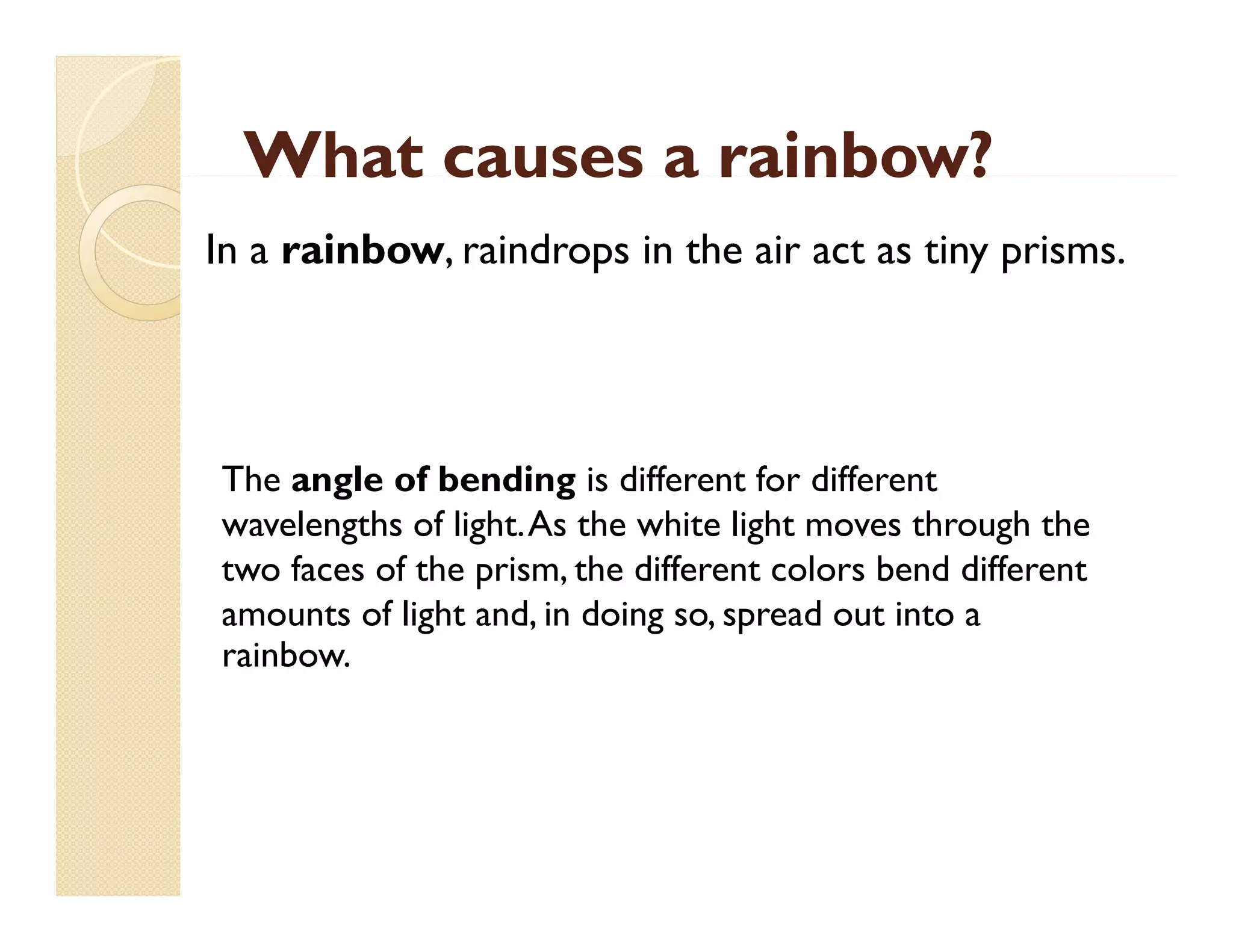 What causes a rainbow?
In a rainbow, raindrops in the air act as tiny prisms.

The angle of bending is different for different
wavelengths of light.As the white light moves through the
light. As
two faces of the prism, the different colors bend different
amounts of light and, in doing so, spread out into a
rainbow.
rainbow

 