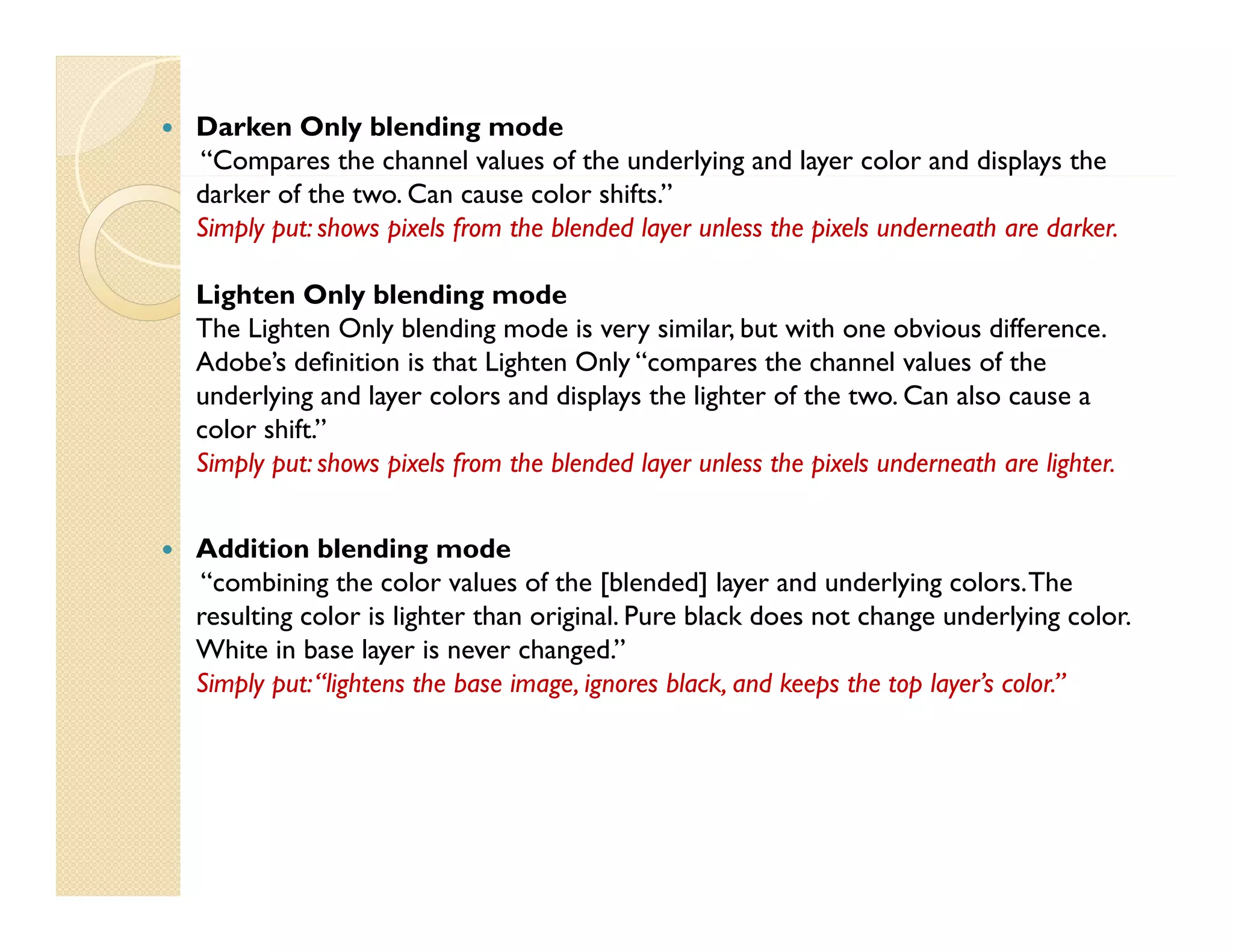 

Darken Only blending mode
“Compares the channel values of the underlying and layer color and displays the
darker of the two. Can cause color shifts.”
Simply put: shows pixels from the blended layer unless the pixels underneath are darker.
Lighten Only blending mode
The Lighten Only blending mode is very similar, but with one obvious difference.
Adobe’s definition is that Lighten Only “compares the channel values of the
underlying and layer colors and displays the lighter of the two. Can also cause a
color shift.”
Simply put: shows pixels from the blended layer unless the pixels underneath are lighter.



Addition blending mode
“combining the color values of the [blended] layer and underlying colors. The
resulting color is lighter than original. Pure black does not change underlying color.
White in base layer is never changed.
changed.”
Simply put: “lightens the base image, ignores black, and keeps the top layer’s color.”

 