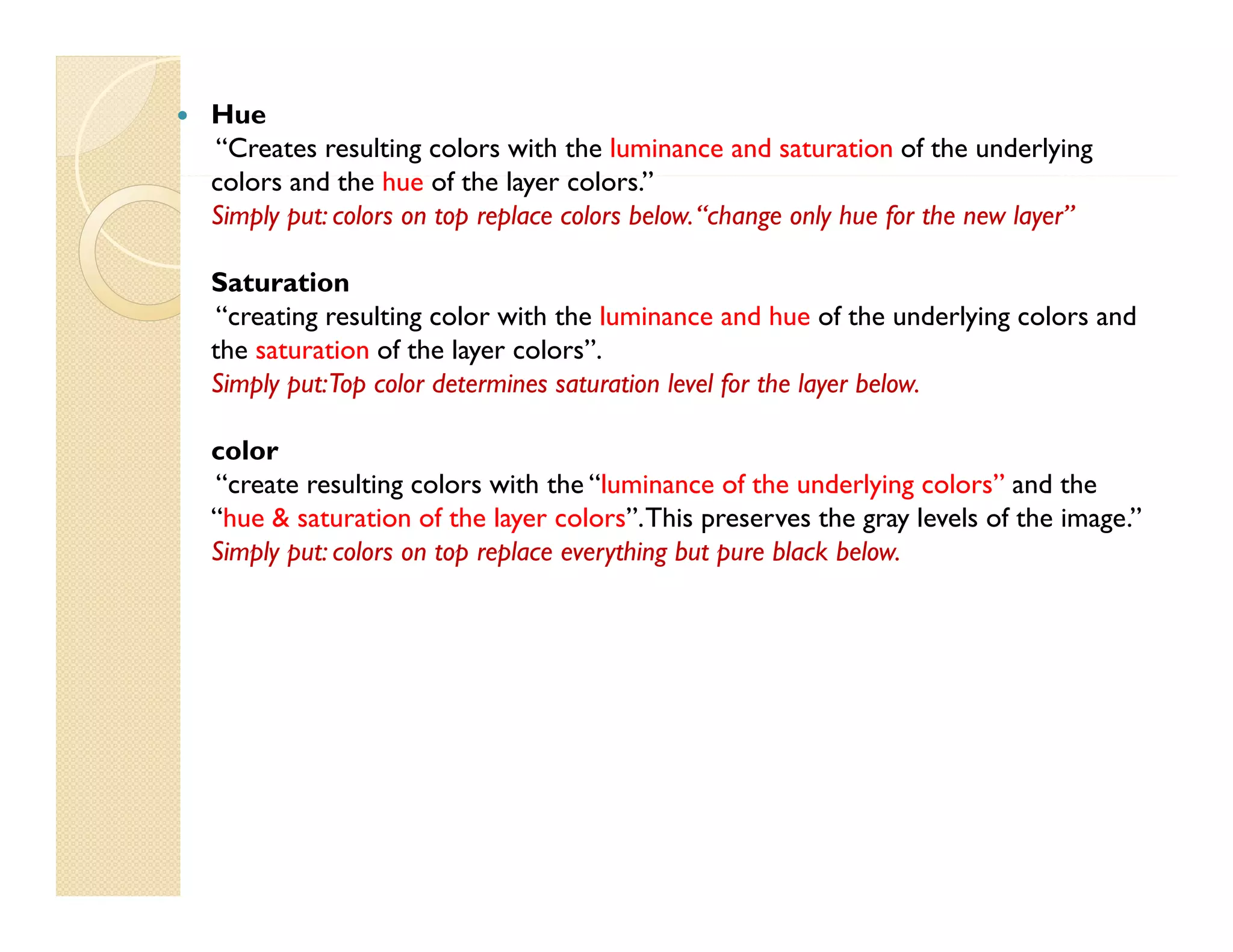 

Hue
“Creates resulting colors with the luminance and saturation of the underlying
colors and th h of th layer colors.”
l
d the hue f the l
l ”
Simply put: colors on top replace colors below. “change only hue for the new layer”
Saturation
“creating resulting color with the luminance and hue of the underlying colors and
the saturation of the layer colors”.
Simply put: Top color determines saturation level for the layer below.
color
“create resulting colors with the “luminance of the underlying colors” and the
“hue & saturation of the layer colors”. This preserves the gray levels of the image.”
Simply put: colors on top replace everything but pure black below.

 