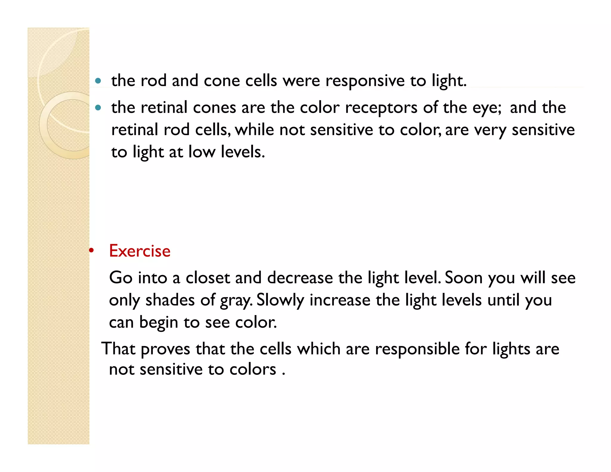 


the rod and cone cells were responsive to light.
p
g
the retinal cones are the color receptors of the eye; and the
retinal rod cells, while not sensitive to color, are very sensitive
to li h at l
light low l l
levels.

• Exercise
Go into a closet and decrease the light level. Soon you will see
only shades of gray. Slowly increase the light levels until you
can begin to see color.
color
That proves that the cells which are responsible for lights are
not sensitive to colors .

 