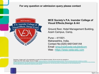 MCE Society’s P.A. Inamdar College of
Visual Effects,Design & Art
Ground floor, Hotel Management Building,
Azam Campus, Camp,
Pune – 411001.
Maharashtra, India.
Contact No:(020) 64013441/44
Email :enquiry[at]veda-edu[dot]com
Web : https://www.veda-edu.com
For any question or admission query please contact
Disclaimer: Images used in this presentation is purely for the reference purpose. We do not own any copyright on
Images other then Veda college. Source of images : https://en.wikipedia.org, https://light2015blog.org/category/chemistry/, https://en.wikipedia.org/wiki/Johann_Wolfgang_von_Goethe, ,
https://justinpamute.wordpress.com http://www.openculture.com/2013/09/goethes-theory-of-colors-and-kandinsky.html, https://www.lhup.edu, http://www.colourblindawareness.org/colour-blindness/types-of-colour-blindness/,
http://www.cgadvertising.com, http://www.planet-science.com, https://pharmaceuticalintelligence.com, http://www.webexhibits.org, http://blog.tauedu.org, https://www.designmantic.com,
http://www.cgadvertising.com/pages/cg/rules-in-design/trichromatic-vision.php
 