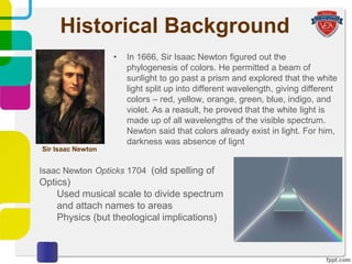 Historical Background
• In 1666, Sir Isaac Newton figured out the
phylogenesis of colors. He permitted a beam of
sunlight to go past a prism and explored that the white
light split up into different wavelength, giving different
colors – red, yellow, orange, green, blue, indigo, and
violet. As a reasult, he proved that the white light is
made up of all wavelengths of the visible spectrum.
Newton said that colors already exist in light. For him,
darkness was absence of lignt
Sir Isaac Newton
Isaac Newton Opticks 1704 (old spelling of
Optics)
Used musical scale to divide spectrum
and attach names to areas
Physics (but theological implications)
 