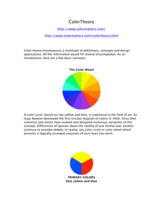 ColorTheory
http://www.colormatters.com/
http://www.colormatters.com/colortheory.html
Color theory encompasses a multitude of definitions, concepts and design
applications. All the information would fill several encyclopedias. As an
introduction, here are a few basic concepts.
The Color Wheel
A color circle, based on red, yellow and blue, is traditional in the field of art. Sir
Isaac Newton developed the first circular diagram of colors in 1666. Since then
scientists and artists have studied and designed numerous variations of this
concept. Differences of opinion about the validity of one format over another
continue to provoke debate. In reality, any color circle or color wheel which
presents a logically arranged sequence of pure hues has merit.
PRIMARY COLORS
Red, yellow and blue
 