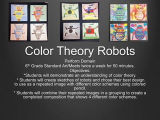 Color Theory Robots 
Perform Domain 
6th Grade Standard Art/Meets twice a week for 50 minutes. 
Objectives: 
*Students will demonstrate an understanding of color theory. 
* Students will create sketches of robots and chose their best design 
to use as a repeated image with different color schemes using colored 
pencil. 
* Students will combine their repeated images in a grouping to create a 
completed composition that shows 4 different color schemes. 
 