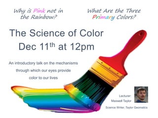 Why is Pink not in
the Rainbow?
The Science of Color
Dec 11th at 12pm
An introductory talk on the mechanisms
through which our eyes provide
color to our lives
Science Writer, Taylor Geomatics
Lecturer:
Maxwell Taylor
What Are the Three
Primary Colors?
 