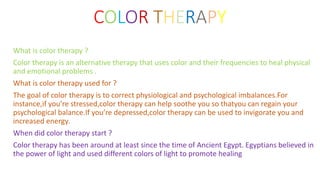 COLOR THERAPY
What is color therapy ?
Color therapy is an alternative therapy that uses color and their frequencies to heal physical
and emotional problems .
What is color therapy used for ?
The goal of color therapy is to correct physiological and psychological imbalances.For
instance,if you’re stressed,color therapy can help soothe you so thatyou can regain your
psychological balance.If you’re depressed,color therapy can be used to invigorate you and
increased energy.
When did color therapy start ?
Color therapy has been around at least since the time of Ancient Egypt. Egyptians believed in
the power of light and used different colors of light to promote healing
 