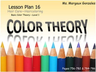Ms. Margaux Gonzales
Lesson Plan 16
Hair Care—Haircoloring
  Basic Color Theory---Level 1




                                 Pages 756-782 & 784-786
 