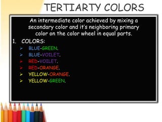 TERTIARTY COLORS
      An intermediate color achieved by mixing a
     secondary color and it’s neighboring primary
        color on the color wheel in equal parts.
1. COLORS:
     BLUE-GREEN.
     BLUE-VOILET.
     RED-VOILET.
     RED-ORANGE.
     YELLOW-ORANGE.
     YELLOW-GREEN.
 