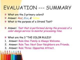 EVALUATION --- SUMMARY
  What are the 3 primary colors?
  Answer: Red, Blue, & Yellow
  What is the purpose of a Strand Test?

  Answer: Test that is performed during the process of a
  color design service to monitor processing time.

   What are the 3 ―THE COLOR RULES?
1. Answer: Rule One: Family is Always Welcome.
2. Answer: Rule Two: Next Door Neighbors are Friends.
3. Answer: Rule Three: Opposites Attract.
 