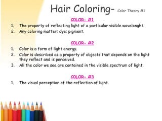 Hair Coloring-                      Color Theory #1

                                C0LOR- #1
1.   The property of reflecting light of a particular visible wavelenght.
2.   Any coloring matter; dye; pigment.

                                 C0LOR- #2
1.   Color is a form of light energy.
2.   Color is described as a property of objects that depends on the light
     they reflect and is perceived.
3.   All the color we see are contained in the visible spectrum of light.

                                C0LOR- #3
1.   The visual perception of the reflection of light.
 