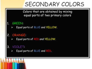 SECONDARY COLORS
           Colors that are obtained by mixing
            equal parts of two primary colors

1. GREEN:
     Equal parts of BLUE and YELLOW.


2. ORANGE:
     Equal parts of RED and YELLOW.


3. VIOLET:
     Equal parts of BLUE and RED.
 