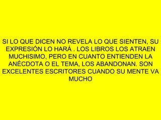 SI LO QUE DICEN NO REVELA LO QUE SIENTEN, SU
EXPRESIÓN LO HARÁ . LOS LIBROS LOS ATRAEN
MUCHISIMO, PERO EN CUANTO ENTIENDEN LA
ANÉCDOTA O EL TEMA, LOS ABANDONAN. SON
EXCELENTES ESCRITORES CUANDO SU MENTE VA
MUCHO
 