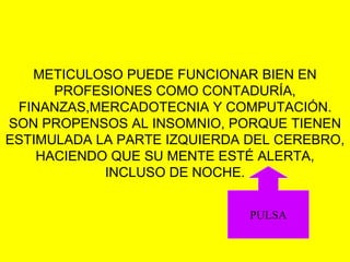 METICULOSO PUEDE FUNCIONAR BIEN EN
PROFESIONES COMO CONTADURÍA,
FINANZAS,MERCADOTECNIA Y COMPUTACIÓN.
SON PROPENSOS AL INSOMNIO, PORQUE TIENEN
ESTIMULADA LA PARTE IZQUIERDA DEL CEREBRO,
HACIENDO QUE SU MENTE ESTÉ ALERTA,
INCLUSO DE NOCHE.
PULSA
 