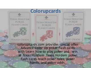 Colorupcards




colorupcards.com provides special offer
  Advance Color Up poker flash cards
with Learn how to play poker and win
 at Texas Hold’em. Texas Holdem poker
  flash cards teach poker rules, poker
         hands, and poker odds.
 