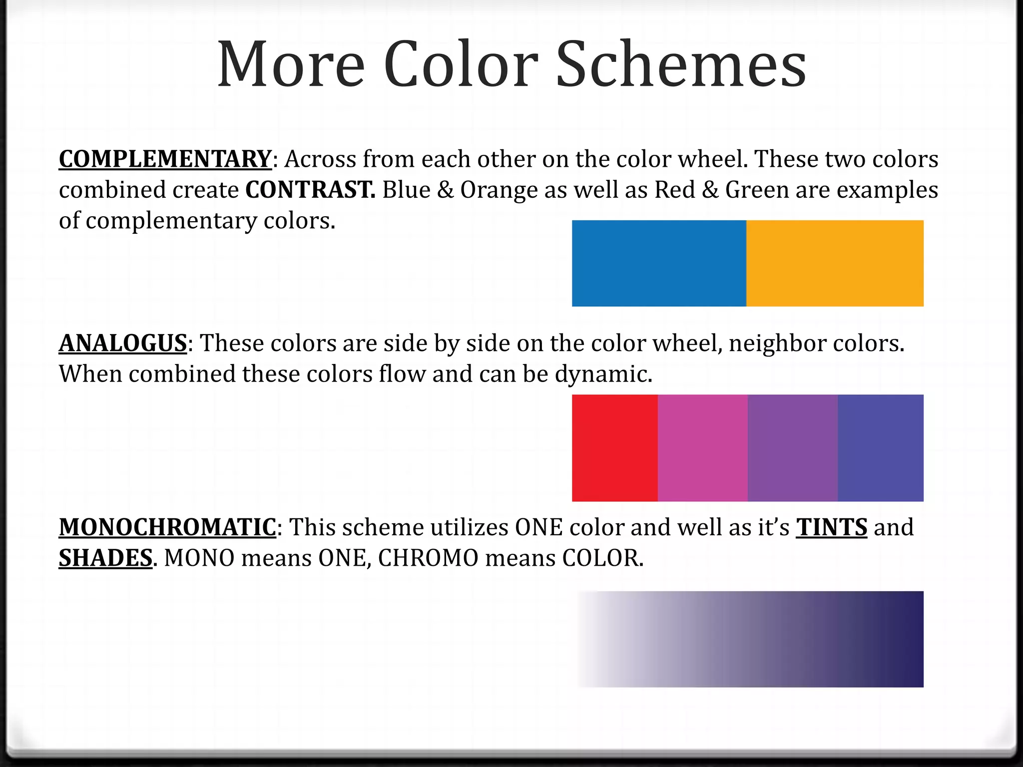 More Color Schemes
COMPLEMENTARY: Across from each other on the color wheel. These two colors
combined create CONTRAST. Blue & Orange as well as Red & Green are examples
of complementary colors.



ANALOGUS: These colors are side by side on the color wheel, neighbor colors.
When combined these colors flow and can be dynamic.




MONOCHROMATIC: This scheme utilizes ONE color and well as it’s TINTS and
SHADES. MONO means ONE, CHROMO means COLOR.
 