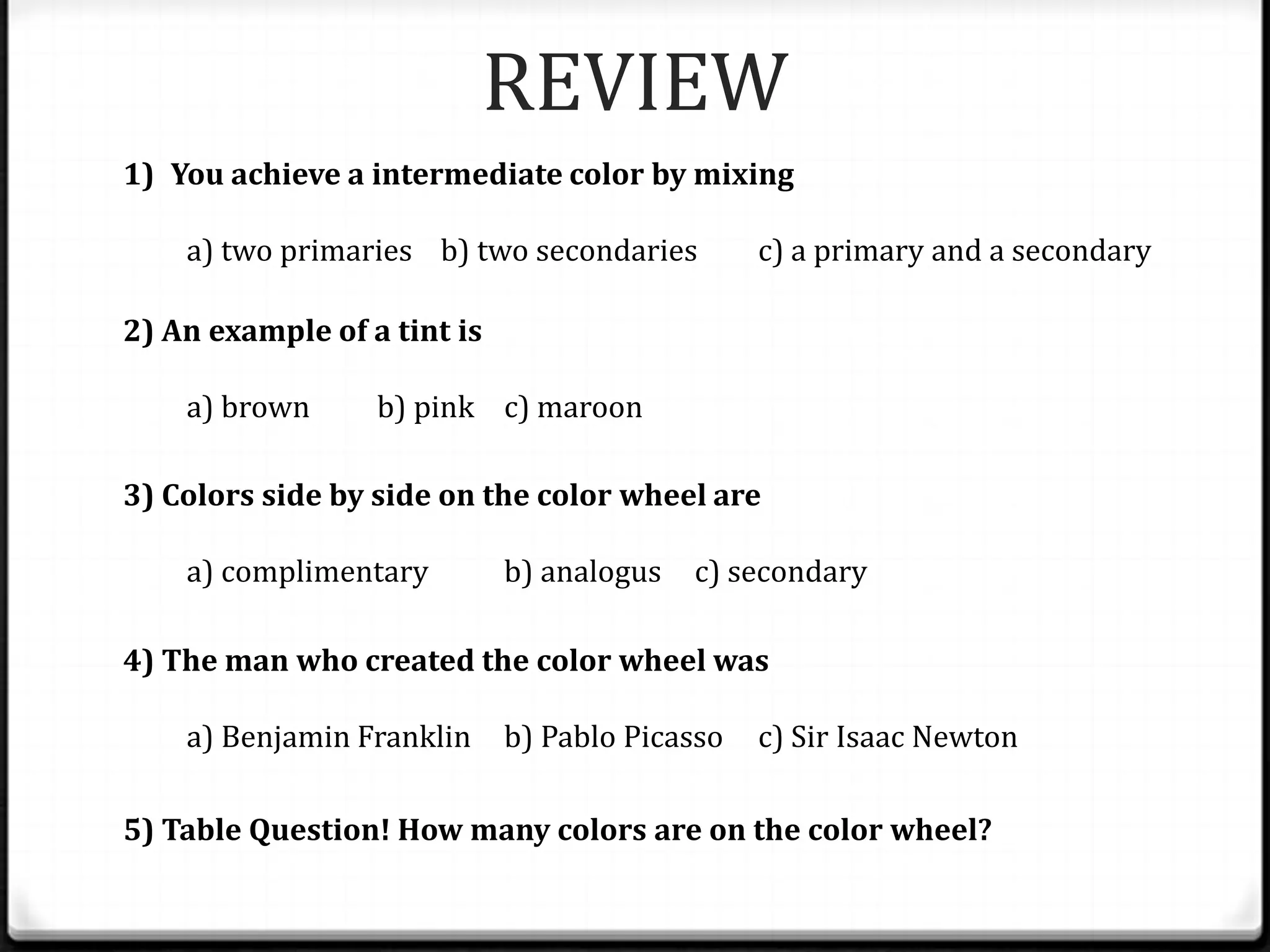REVIEW
1) You achieve a intermediate color by mixing

    a) two primaries b) two secondaries         c) a primary and a secondary

2) An example of a tint is

    a) brown      b) pink c) maroon

3) Colors side by side on the color wheel are

    a) complimentary         b) analogus   c) secondary

4) The man who created the color wheel was

    a) Benjamin Franklin     b) Pablo Picasso   c) Sir Isaac Newton

5) Table Question! How many colors are on the color wheel?
 
