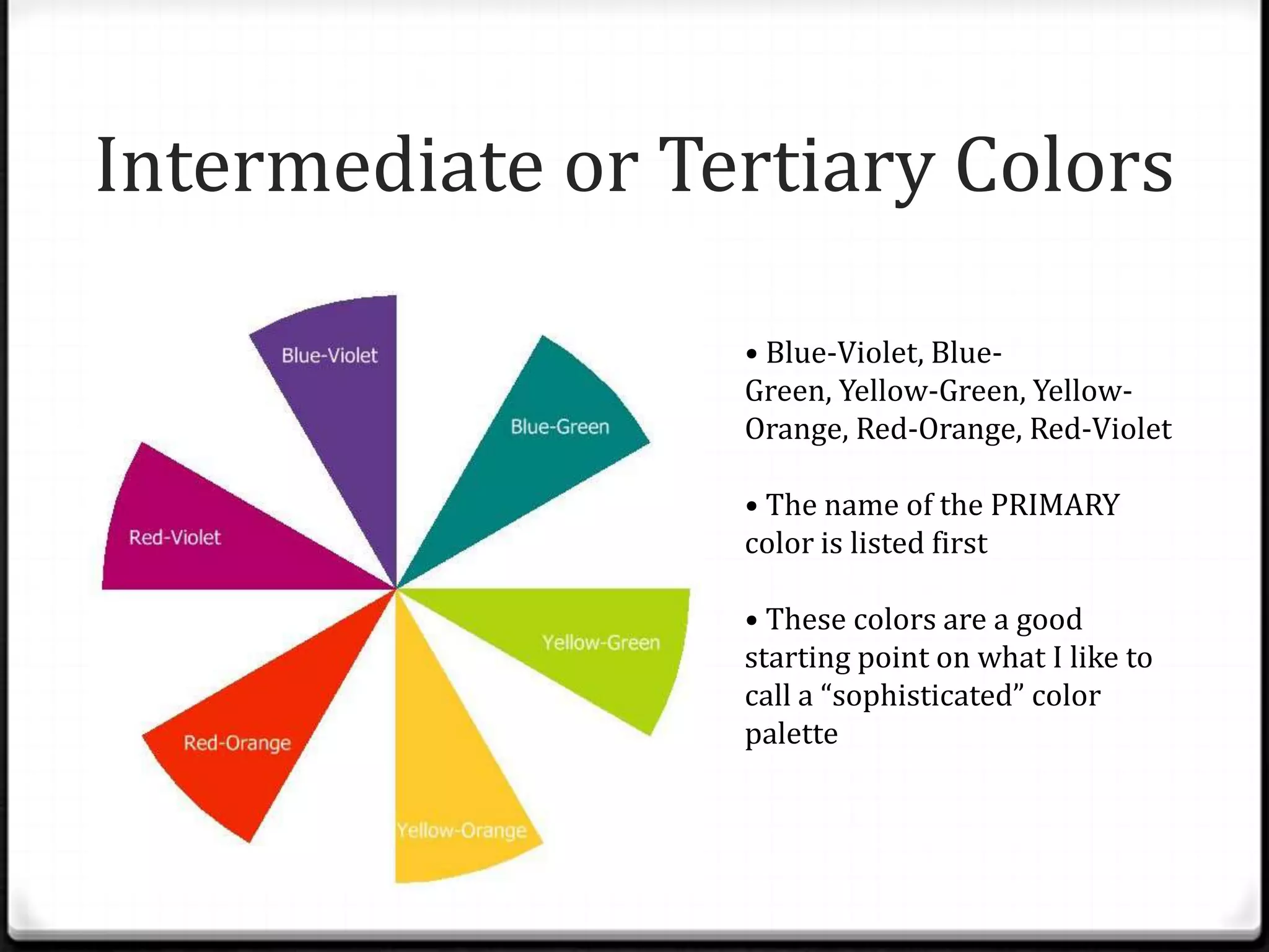 Intermediate or Tertiary Colors

                  • Blue-Violet, Blue-
                  Green, Yellow-Green, Yellow-
                  Orange, Red-Orange, Red-Violet

                  • The name of the PRIMARY
                  color is listed first

                  • These colors are a good
                  starting point on what I like to
                  call a “sophisticated” color
                  palette
 