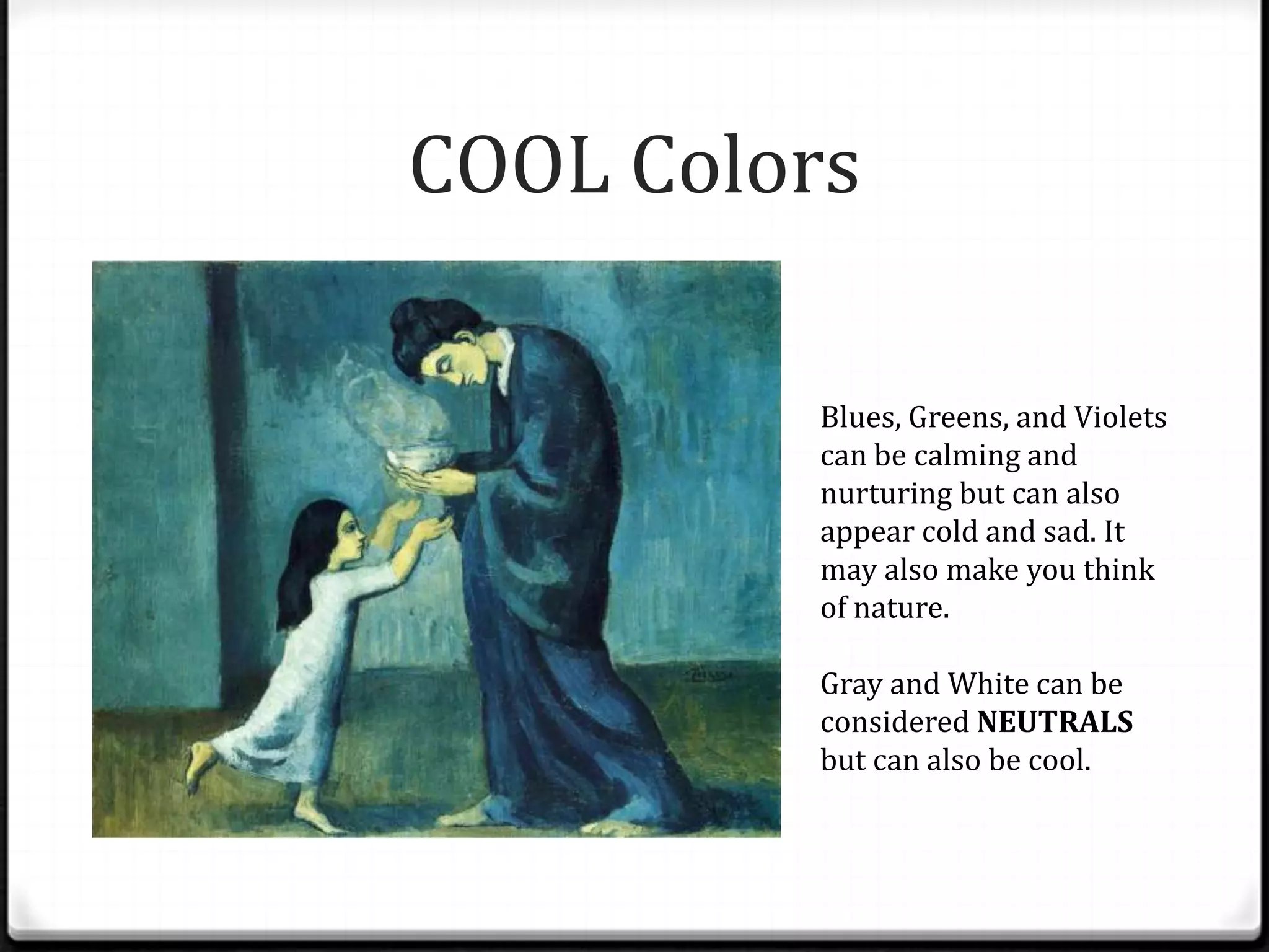 COOL Colors

          Blues, Greens, and Violets
          can be calming and
          nurturing but can also
          appear cold and sad. It
          may also make you think
          of nature.

          Gray and White can be
          considered NEUTRALS
          but can also be cool.
 