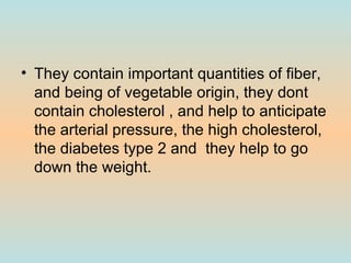 They contain important quantities of fiber, and being of vegetable origin, they dont contain cholesterol , and help to anticipate the arterial pressure, the high cholesterol, the diabetes type 2 and  they help to go down the weight. 