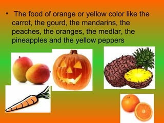 The food of orange or yellow color like the carrot, the gourd, the mandarins, the peaches, the oranges, the medlar, the pineapples and the yellow peppers  