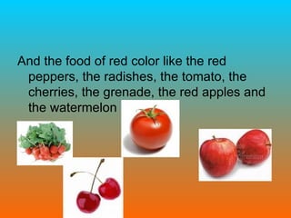 And the food of red color like the red peppers, the radishes, the tomato, the cherries, the grenade, the red apples and the watermelon  