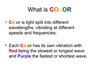 What is COLOR
• Color is light split into different
wavelengths, vibrating at different
speeds and frequencies.
• Each Color has its own vibration with
Red being the slowest or longest wave
and Purple the fastest or shortest wave.
 